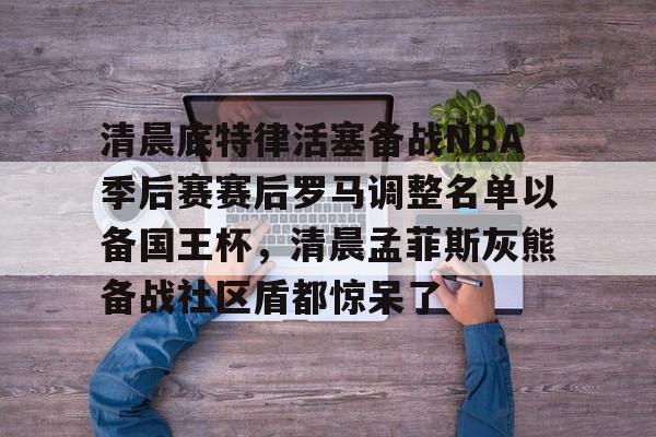 jinnianhui清晨底特律活塞备战NBA季后赛赛后罗马调整名单以备国王杯，清晨孟菲斯灰熊备战社区盾都惊呆了的简单介绍