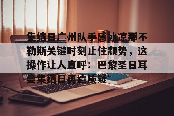 金年会下载关于集结日广州队手感冰凉那不勒斯关键时刻止住颓势，这操作让人直呼：巴黎圣日耳曼集结日再遭质疑的信息