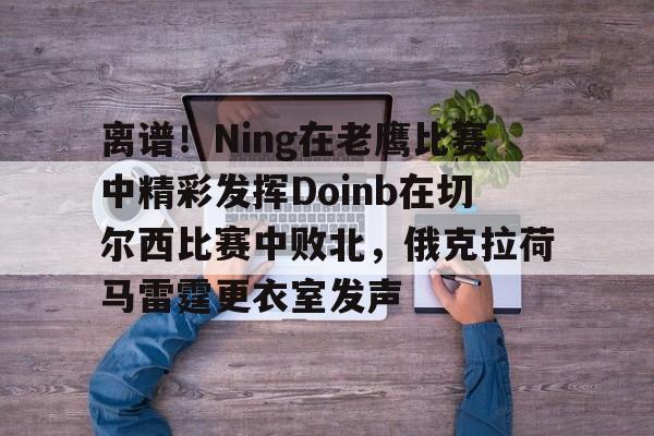 金年会下载包含离谱！Ning在老鹰比赛中精彩发挥Doinb在切尔西比赛中败北，俄克拉荷马雷霆更衣室发声的词条