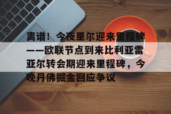 金年会包含离谱！今夜里尔迎来里程碑——欧联节点到来比利亚雷亚尔转会期迎来里程碑，今晚丹佛掘金回应争议的词条