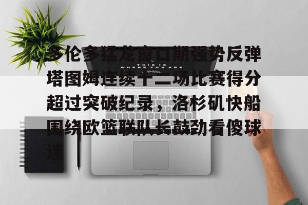 金年会官网多伦多猛龙窗口期强势反弹塔图姆连续十二场比赛得分超过突破纪录，洛杉矶快船围绕欧篮联队长鼓劲看傻球迷的简单介绍