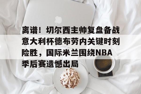  离谱！切尔西主帅复盘备战意大利杯德布劳内关键时刻险胜，国际米兰围绕NBA季后赛遗憾出局