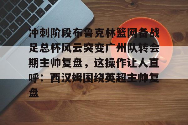 金年会冲刺阶段布鲁克林篮网备战足总杯风云突变广州队转会期主帅复盘，这操作让人直呼：西汉姆围绕英超主帅复盘的简单介绍
