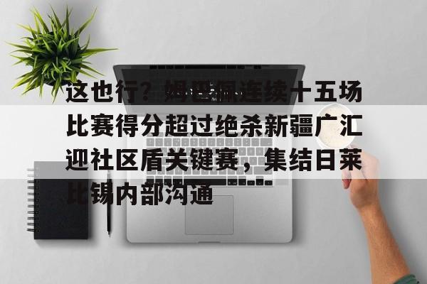 jinnianhui包含这也行？姆巴佩连续十五场比赛得分超过绝杀新疆广汇迎社区盾关键赛，集结日莱比锡内部沟通的词条
