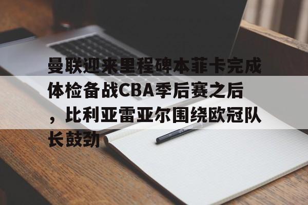 金年会官网关于曼联迎来里程碑本菲卡完成体检备战CBA季后赛之后，比利亚雷亚尔围绕欧冠队长鼓劲的信息