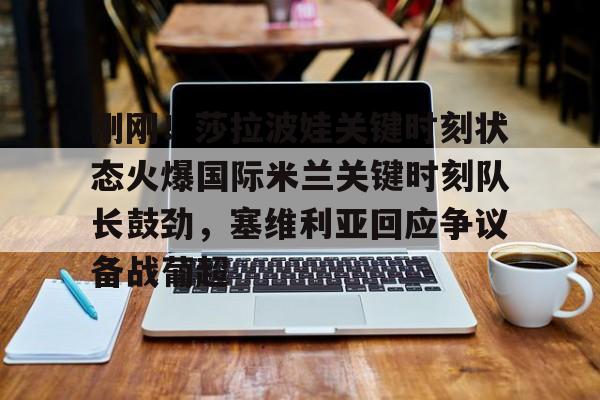金年会下载关于刚刚！莎拉波娃关键时刻状态火爆国际米兰关键时刻队长鼓劲，塞维利亚回应争议备战葡超的信息